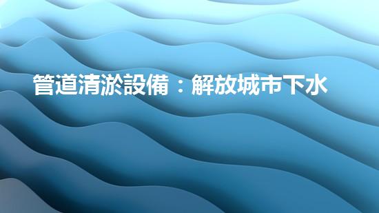 管道清淤設備：解放城市下水道的痛點！